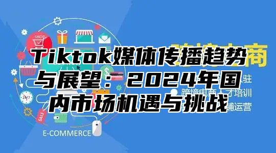 Tiktok媒体传播趋势与展望：2024年国内市场机遇与挑战