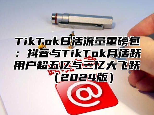 TikTok日活流量重磅包：抖音与TikTok月活跃用户超五亿与三亿大飞跃（2024版）