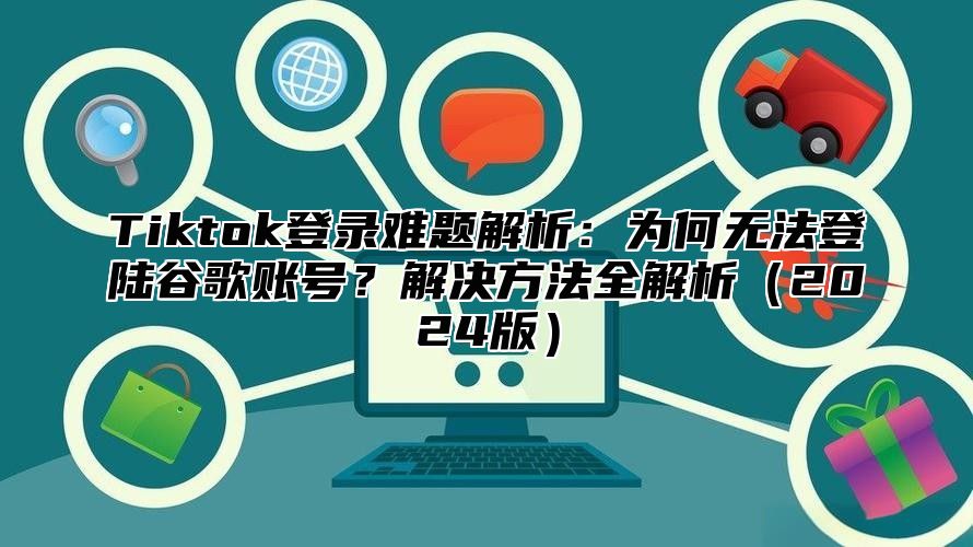 Tiktok登录难题解析：为何无法登陆谷歌账号？解决方法全解析（2024版）