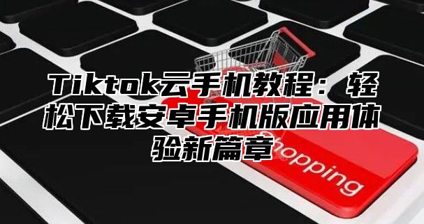 Tiktok云手机教程：轻松下载安卓手机版应用体验新篇章