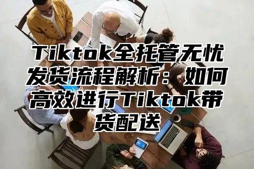 Tiktok全托管无忧发货流程解析：如何高效进行Tiktok带货配送