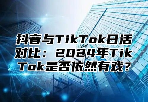 抖音与TikTok日活对比：2024年TikTok是否依然有戏？