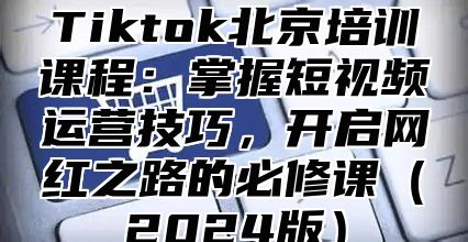 Tiktok北京培训课程：掌握短视频运营技巧，开启网红之路的必修课（2024版）