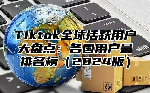 Tiktok全球活跃用户大盘点：各国用户量排名榜（2024版）