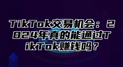 TikTok交易机会：2024年真的能通过TikTok赚钱吗？