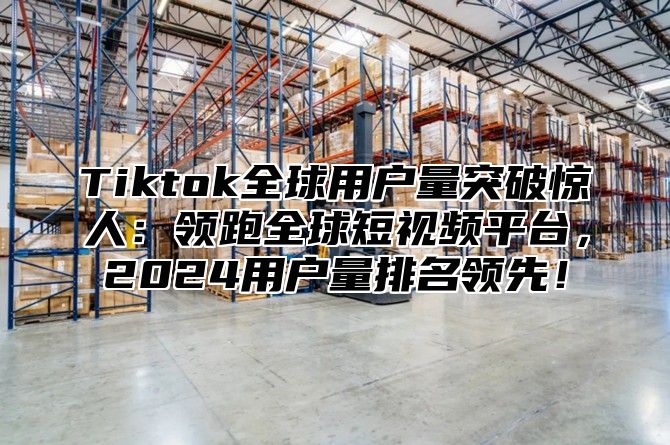 Tiktok全球用户量突破惊人：领跑全球短视频平台，2024用户量排名领先！