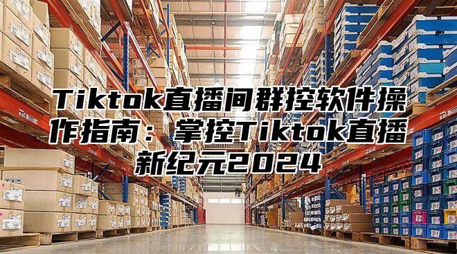 Tiktok直播间群控软件操作指南：掌控Tiktok直播新纪元2024