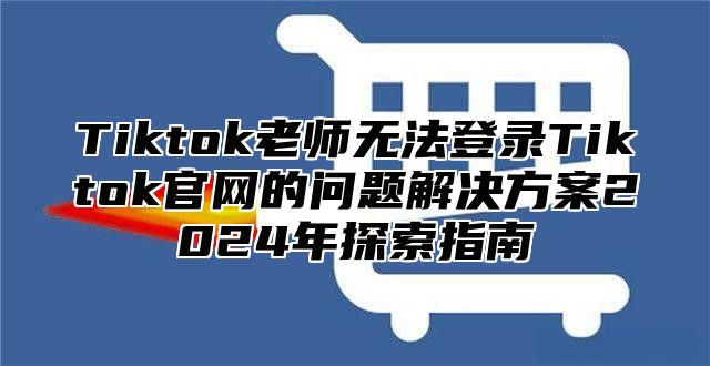 Tiktok老师无法登录Tiktok官网的问题解决方案2024年探索指南