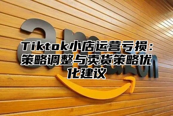 Tiktok小店运营亏损：策略调整与卖货策略优化建议