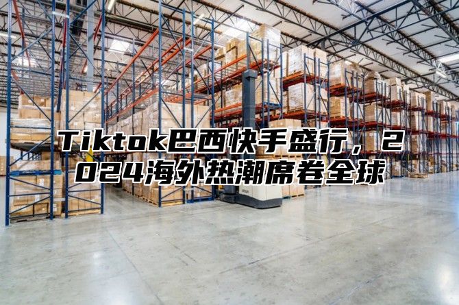 Tiktok巴西快手盛行，2024海外热潮席卷全球