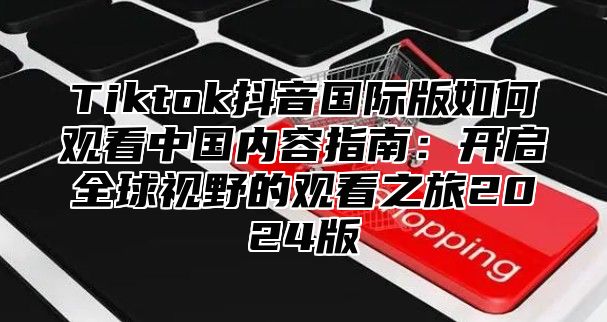 Tiktok抖音国际版如何观看中国内容指南：开启全球视野的观看之旅2024版