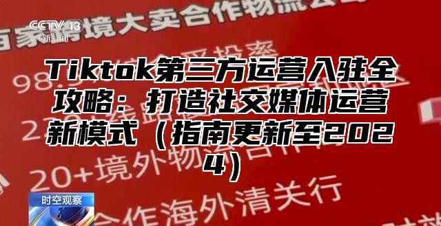 Tiktok第三方运营入驻全攻略：打造社交媒体运营新模式（指南更新至2024）