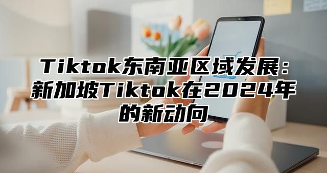 Tiktok东南亚区域发展：新加坡Tiktok在2024年的新动向