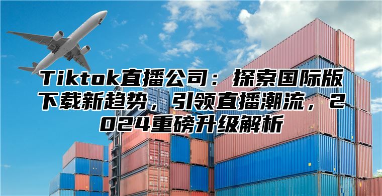 Tiktok直播公司：探索国际版下载新趋势，引领直播潮流，2024重磅升级解析