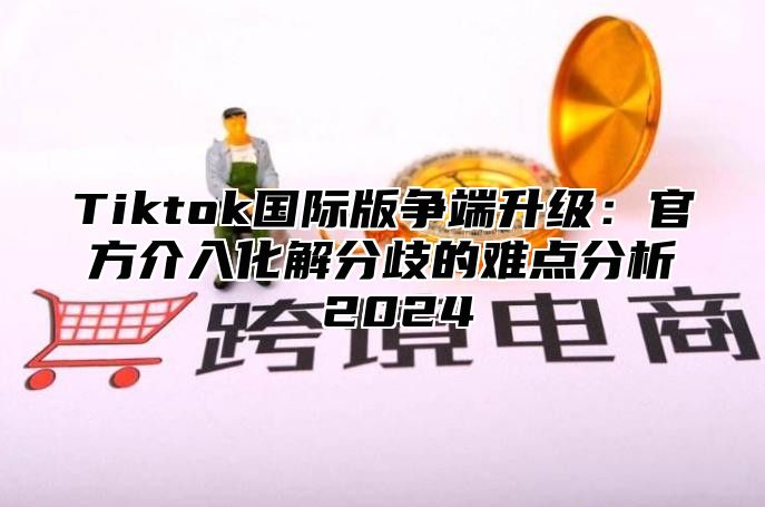 Tiktok国际版争端升级：官方介入化解分歧的难点分析 2024