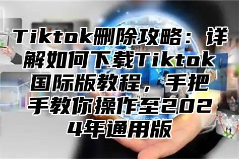 Tiktok删除攻略：详解如何下载Tiktok国际版教程，手把手教你操作至2024年通用版