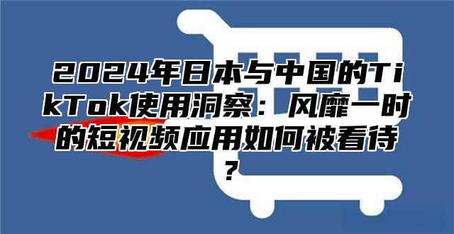 2024年日本与中国的TikTok使用洞察：风靡一时的短视频应用如何被看待？