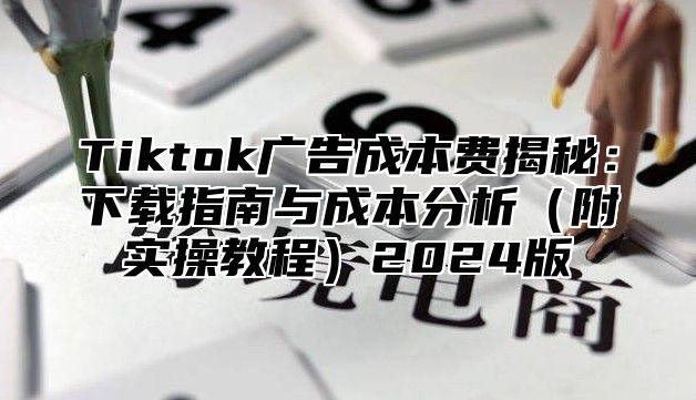 Tiktok广告成本费揭秘：下载指南与成本分析（附实操教程）2024版