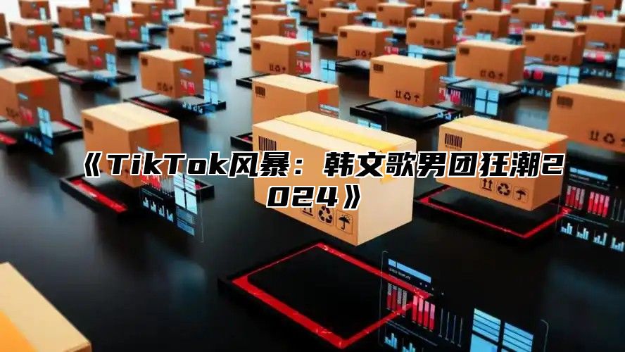 《TikTok风暴：韩文歌男团狂潮2024》