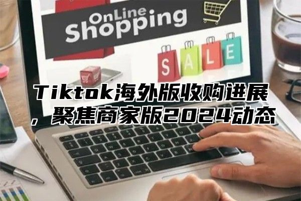 Tiktok海外版收购进展，聚焦商家版2024动态