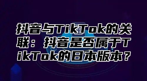 抖音与TikTok的关联：抖音是否属于TikTok的日本版本？