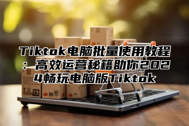 Tiktok电脑批量使用教程：高效运营秘籍助你2024畅玩电脑版Tiktok