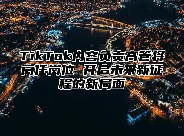 TikTok内容负责高管将离任岗位 开启未来新征程的新局面