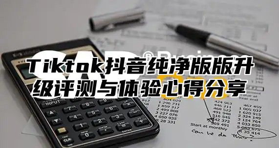 Tiktok抖音纯净版版升级评测与体验心得分享