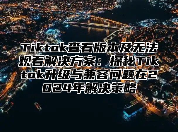 Tiktok查看版本及无法观看解决方案：探秘Tiktok升级与兼容问题在2024年解决策略