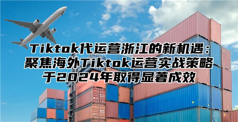 Tiktok代运营浙江的新机遇：聚焦海外Tiktok运营实战策略于2024年取得显著成效