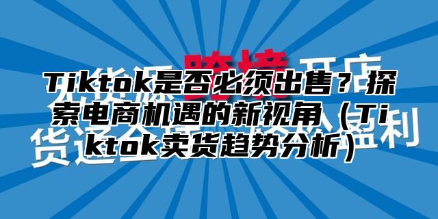 Tiktok是否必须出售？探索电商机遇的新视角（Tiktok卖货趋势分析）