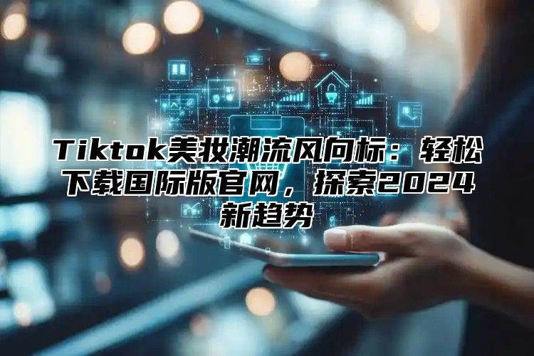 Tiktok美妆潮流风向标：轻松下载国际版官网，探索2024新趋势