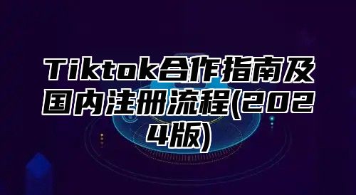 Tiktok合作指南及国内注册流程(2024版)