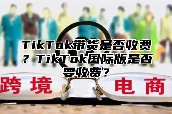 TikTok带货是否收费？TikTok国际版是否要收费？