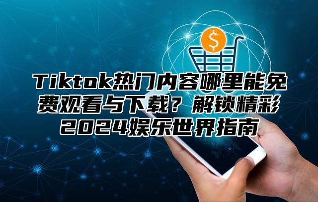 Tiktok热门内容哪里能免费观看与下载？解锁精彩2024娱乐世界指南