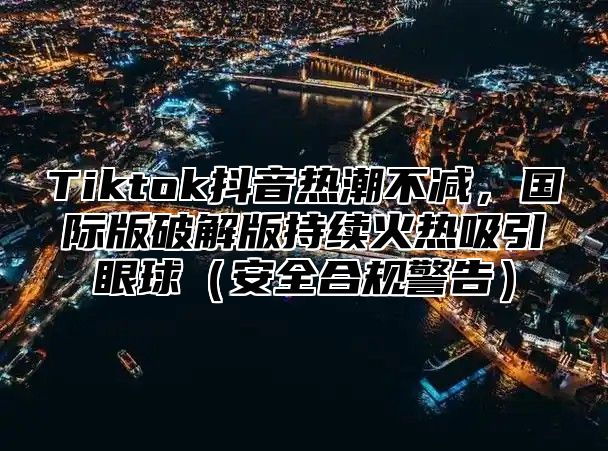 Tiktok抖音热潮不减，国际版破解版持续火热吸引眼球（安全合规警告）