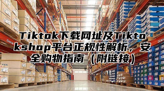 Tiktok下载网址及Tiktokshop平台正规性解析，安全购物指南（附链接）