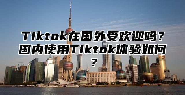 Tiktok在国外受欢迎吗？国内使用Tiktok体验如何？