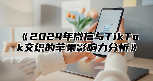 《2024年微信与TikTok交织的苹果影响力分析》