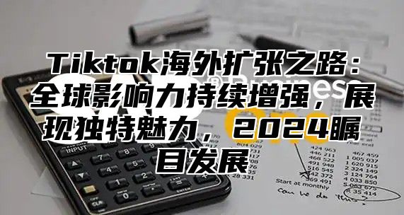 Tiktok海外扩张之路：全球影响力持续增强，展现独特魅力，2024瞩目发展