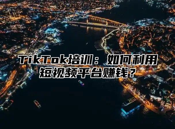 TikTok培训：如何利用短视频平台赚钱？