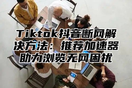 Tiktok抖音断网解决方法：推荐加速器助力浏览无网困扰