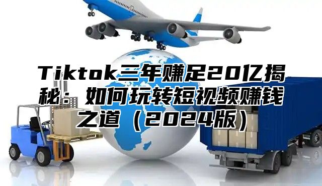 Tiktok三年赚足20亿揭秘：如何玩转短视频赚钱之道（2024版）