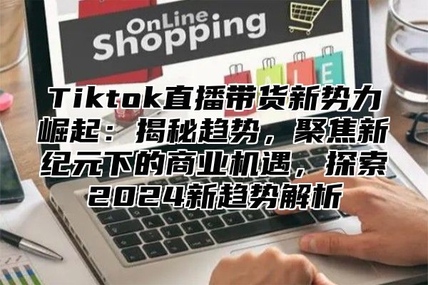 Tiktok直播带货新势力崛起：揭秘趋势，聚焦新纪元下的商业机遇，探索2024新趋势解析