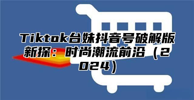 Tiktok台妹抖音号破解版新探：时尚潮流前沿（2024）