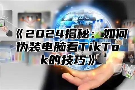 《2024揭秘：如何伪装电脑看TikTok的技巧》