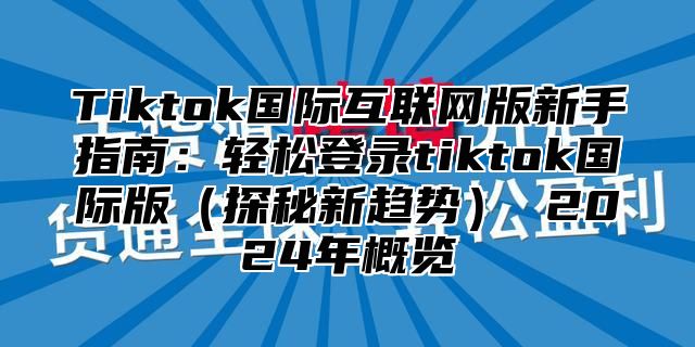 Tiktok国际互联网版新手指南：轻松登录tiktok国际版（探秘新趋势） 2024年概览