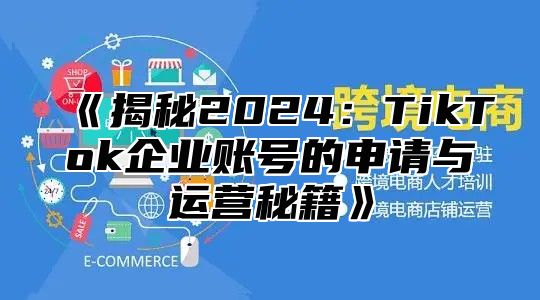 《揭秘2024：TikTok企业账号的申请与运营秘籍》