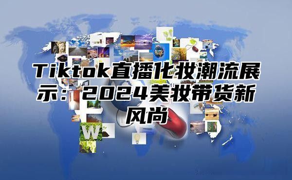 Tiktok直播化妆潮流展示：2024美妆带货新风尚