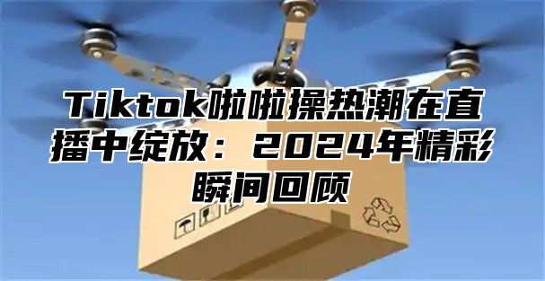 Tiktok啦啦操热潮在直播中绽放：2024年精彩瞬间回顾